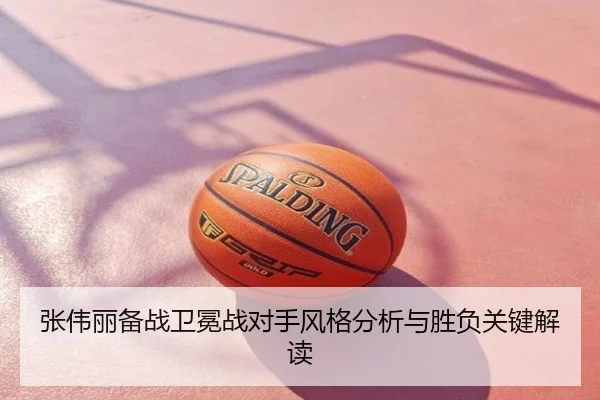 张伟丽备战卫冕战对手风格分析与胜负关键解读