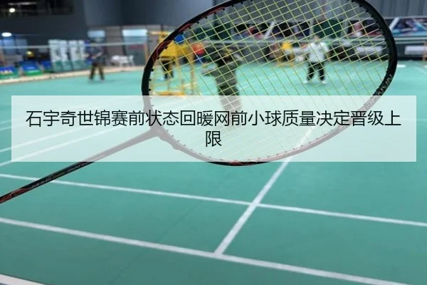 石宇奇世锦赛前状态回暖网前小球质量决定晋级上限