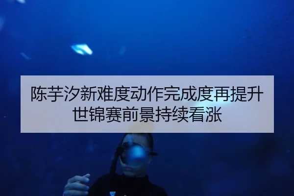 陈芋汐新难度动作完成度再提升 世锦赛前景持续看涨