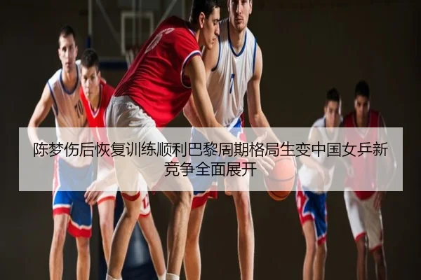 陈梦伤后恢复训练顺利巴黎周期格局生变中国女乒新竞争全面展开