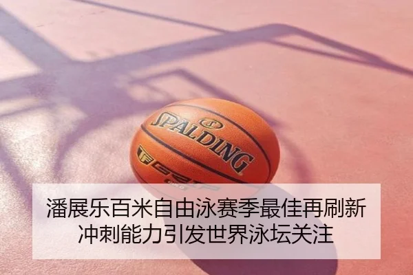 潘展乐百米自由泳赛季最佳再刷新 冲刺能力引发世界泳坛关注