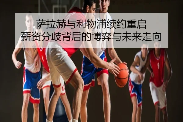 萨拉赫与利物浦续约重启 薪资分歧背后的博弈与未来走向