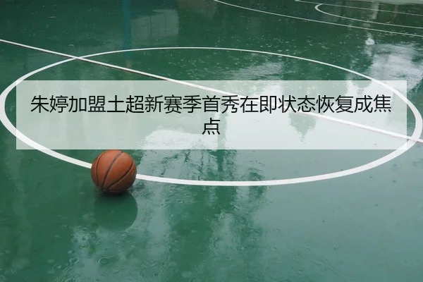 朱婷加盟土超新赛季首秀在即状态恢复成焦点