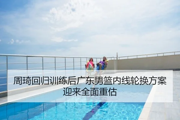 周琦回归训练后广东男篮内线轮换方案迎来全面重估
