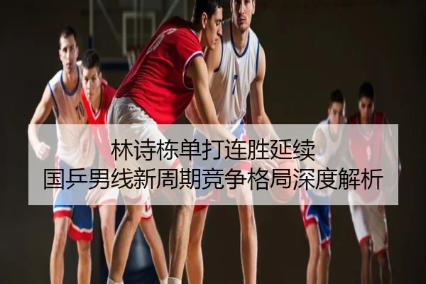 林诗栋单打连胜延续 国乒男线新周期竞争格局深度解析