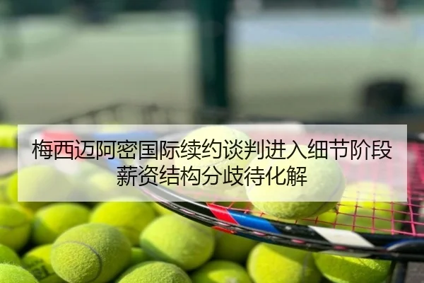 梅西迈阿密国际续约谈判进入细节阶段 薪资结构分歧待化解