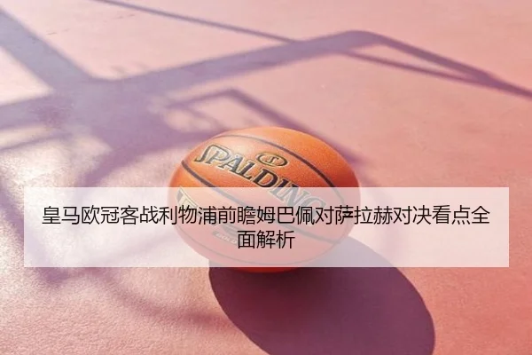 皇马欧冠客战利物浦前瞻姆巴佩对萨拉赫对决看点全面解析