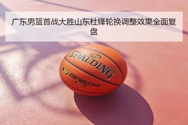 广东男篮首战大胜山东杜锋轮换调整效果全面复盘